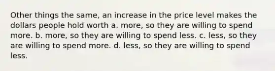 Other things the same, an increase in the price level makes the dollars people hold worth a. more, so they are willing to spend more. b. more, so they are willing to spend less. c. less, so they are willing to spend more. d. less, so they are willing to spend less.