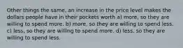 Other things the same, an increase in the price level makes the dollars people have in their pockets worth a) more, so they are willing to spend more. b) more, so they are willing to spend less. c) less, so they are willing to spend more. d) less, so they are willing to spend less.