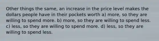 Other things the same, an increase in the price level makes the dollars people have in their pockets worth a) more, so they are willing to spend more. b) more, so they are willing to spend less. c) less, so they are willing to spend more. d) less, so they are willing to spend less.