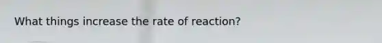 What things increase the rate of reaction?