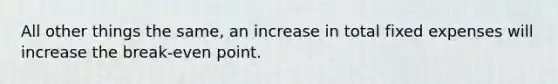 All other things the same, an increase in total fixed expenses will increase the break-even point.