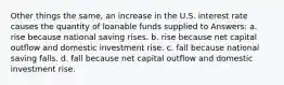 Other things the same, an increase in the U.S. interest rate causes the quantity of loanable funds supplied to Answers: a. rise because national saving rises. b. rise because net capital outflow and domestic investment rise. c. fall because national saving falls. d. fall because net capital outflow and domestic investment rise.