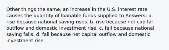 Other things the same, an increase in the U.S. interest rate causes the quantity of loanable funds supplied to Answers: a. rise because national saving rises. b. rise because net capital outflow and domestic investment rise. c. fall because national saving falls. d. fall because net capital outflow and domestic investment rise.