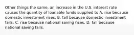 Other things the same, an increase in the U.S. interest rate causes the quantity of loanable funds supplied to A. rise because domestic investment rises. B. fall because domestic investment falls. C. rise because national saving rises. D. fall because national saving falls.