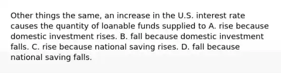 Other things the same, an increase in the U.S. interest rate causes the quantity of loanable funds supplied to A. rise because domestic investment rises. B. fall because domestic investment falls. C. rise because national saving rises. D. fall because national saving falls.