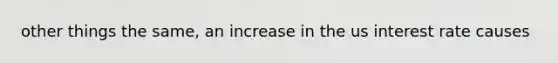 other things the same, an increase in the us interest rate causes