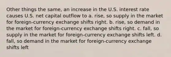 Other things the same, an increase in the U.S. interest rate causes U.S. net capital outflow to a. rise, so supply in the market for foreign-currency exchange shifts right. b. rise, so demand in the market for foreign-currency exchange shifts right. c. fall, so supply in the market for foreign-currency exchange shifts left. d. fall, so demand in the market for foreign-currency exchange shifts left