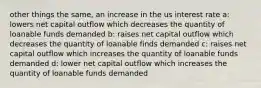 other things the same, an increase in the us interest rate a: lowers net capital outflow which decreases the quantity of loanable funds demanded b: raises net capital outflow which decreases the quantity of loanable finds demanded c: raises net capital outflow which increases the quantity of loanable funds demanded d: lower net capital outflow which increases the quantity of loanable funds demanded