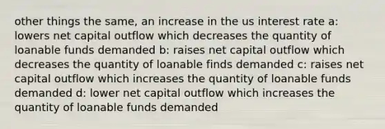 other things the same, an increase in the us interest rate a: lowers net capital outflow which decreases the quantity of loanable funds demanded b: raises net capital outflow which decreases the quantity of loanable finds demanded c: raises net capital outflow which increases the quantity of loanable funds demanded d: lower net capital outflow which increases the quantity of loanable funds demanded