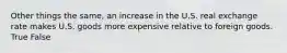 Other things the same, an increase in the U.S. real exchange rate makes U.S. goods more expensive relative to foreign goods. True False