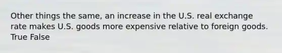 Other things the same, an increase in the U.S. real exchange rate makes U.S. goods more expensive relative to foreign goods. True False