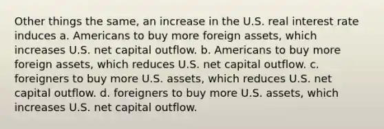 Other things the same, an increase in the U.S. real interest rate induces a. Americans to buy more foreign assets, which increases U.S. net capital outflow. b. Americans to buy more foreign assets, which reduces U.S. net capital outflow. c. foreigners to buy more U.S. assets, which reduces U.S. net capital outflow. d. foreigners to buy more U.S. assets, which increases U.S. net capital outflow.