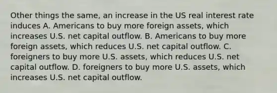 Other things the same, an increase in the US real interest rate induces A. Americans to buy more foreign assets, which increases U.S. net capital outflow. B. Americans to buy more foreign assets, which reduces U.S. net capital outflow. C. foreigners to buy more U.S. assets, which reduces U.S. net capital outflow. D. foreigners to buy more U.S. assets, which increases U.S. net capital outflow.