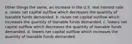 Other things the same, an increase in the U.S. real interest rate a. raises net capital outflow which decreases the quantity of loanable funds demanded. b. raises net capital outflow which increases the quantity of loanable funds demanded. c. lowers net capital outflow which decreases the quantity of loanable funds demanded. d. lowers net capital outflow which increases the quantity of loanable funds demanded.