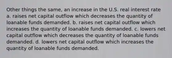 Other things the same, an increase in the U.S. real interest rate a. raises net capital outflow which decreases the quantity of loanable funds demanded. b. raises net capital outflow which increases the quantity of loanable funds demanded. c. lowers net capital outflow which decreases the quantity of loanable funds demanded. d. lowers net capital outflow which increases the quantity of loanable funds demanded.