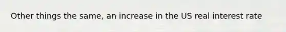 Other things the same, an increase in the US real interest rate