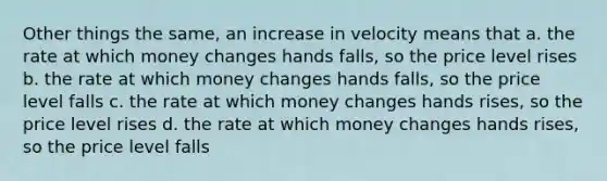 Other things the same, an increase in velocity means that a. the rate at which money changes hands falls, so the price level rises b. the rate at which money changes hands falls, so the price level falls c. the rate at which money changes hands rises, so the price level rises d. the rate at which money changes hands rises, so the price level falls