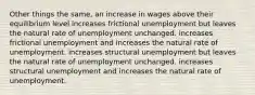 Other things the same, an increase in wages above their equilibrium level increases frictional unemployment but leaves the natural rate of unemployment unchanged. increases frictional unemployment and increases the natural rate of unemployment. increases structural unemployment but leaves the natural rate of unemployment unchanged. increases structural unemployment and increases the natural rate of unemployment.