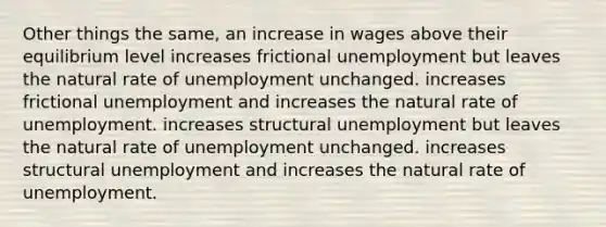 Other things the same, an increase in wages above their equilibrium level increases frictional unemployment but leaves the natural rate of unemployment unchanged. increases frictional unemployment and increases the natural rate of unemployment. increases structural unemployment but leaves the natural rate of unemployment unchanged. increases structural unemployment and increases the natural rate of unemployment.