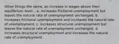 Other things the same, an increase in wages above their equilibrium level... a. increases frictional unemployment but leaves the natural rate of unemployment unchanged. b. increases frictional unemployment and increases the natural rate of unemployment. c. increases structural unemployment but leaves the natural rate of unemployment unchanged. d. increases structural unemployment and increases the natural rate of unemployment.