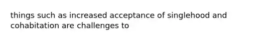 things such as increased acceptance of singlehood and cohabitation are challenges to