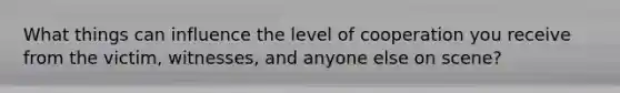 What things can influence the level of cooperation you receive from the victim, witnesses, and anyone else on scene?