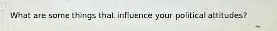 What are some things that influence your political attitudes?