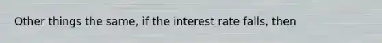 Other things the same, if the interest rate falls, then