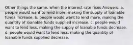 Other things the same, when the interest rate rises Answers: a. people would want to lend more, making the supply of loanable funds increase. b. people would want to lend more, making the quantity of loanable funds supplied increase. c. people would want to lend less, making the supply of loanable funds decrease. d. people would want to lend less, making the quantity of loanable funds supplied decrease.