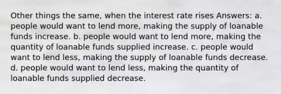 Other things the same, when the interest rate rises Answers: a. people would want to lend more, making the supply of loanable funds increase. b. people would want to lend more, making the quantity of loanable funds supplied increase. c. people would want to lend less, making the supply of loanable funds decrease. d. people would want to lend less, making the quantity of loanable funds supplied decrease.