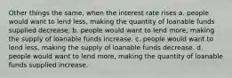 Other things the same, when the interest rate rises a. people would want to lend less, making the quantity of loanable funds supplied decrease. b. people would want to lend more, making the supply of loanable funds increase. c. people would want to lend less, making the supply of loanable funds decrease. d. people would want to lend more, making the quantity of loanable funds supplied increase.