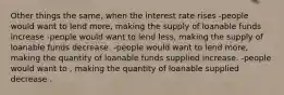 Other things the same, when the interest rate rises -people would want to lend more, making the supply of loanable funds increase -people would want to lend less, making the supply of loanable funds decrease. -people would want to lend more, making the quantity of loanable funds supplied increase. -people would want to , making the quantity of loanable supplied decrease .