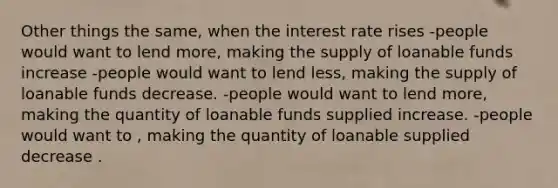 Other things the same, when the interest rate rises -people would want to lend more, making the supply of loanable funds increase -people would want to lend less, making the supply of loanable funds decrease. -people would want to lend more, making the quantity of loanable funds supplied increase. -people would want to , making the quantity of loanable supplied decrease .