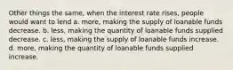 Other things the same, when the interest rate rises, people would want to lend a. more, making the supply of loanable funds decrease. b. less, making the quantity of loanable funds supplied decrease. c. less, making the supply of loanable funds increase. d. more, making the quantity of loanable funds supplied increase.