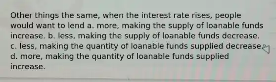 Other things the same, when the interest rate rises, people would want to lend a. more, making the supply of loanable funds increase. b. less, making the supply of loanable funds decrease. c. less, making the quantity of loanable funds supplied decrease. d. more, making the quantity of loanable funds supplied increase.