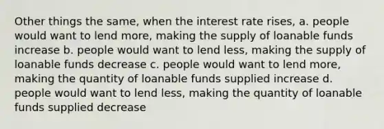 Other things the same, when the interest rate rises, a. people would want to lend more, making the supply of loanable funds increase b. people would want to lend less, making the supply of loanable funds decrease c. people would want to lend more, making the quantity of loanable funds supplied increase d. people would want to lend less, making the quantity of loanable funds supplied decrease