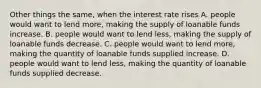 Other things the same, when the interest rate rises A. people would want to lend more, making the supply of loanable funds increase. B. people would want to lend less, making the supply of loanable funds decrease. C. people would want to lend more, making the quantity of loanable funds supplied increase. D. people would want to lend less, making the quantity of loanable funds supplied decrease.