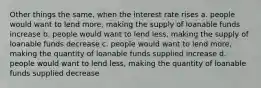 Other things the same, when the interest rate rises a. people would want to lend more, making the supply of loanable funds increase b. people would want to lend less, making the supply of loanable funds decrease c. people would want to lend more, making the quantity of loanable funds supplied increase d. people would want to lend less, making the quantity of loanable funds supplied decrease