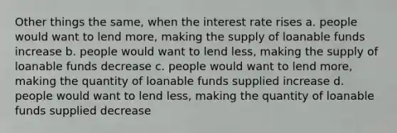 Other things the same, when the interest rate rises a. people would want to lend more, making the supply of loanable funds increase b. people would want to lend less, making the supply of loanable funds decrease c. people would want to lend more, making the quantity of loanable funds supplied increase d. people would want to lend less, making the quantity of loanable funds supplied decrease