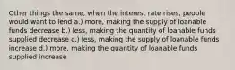 Other things the same, when the interest rate rises, people would want to lend a.) more, making the supply of loanable funds decrease b.) less, making the quantity of loanable funds supplied decrease c.) less, making the supply of loanable funds increase d.) more, making the quantity of loanable funds supplied increase