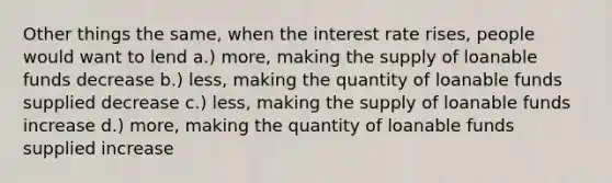 Other things the same, when the interest rate rises, people would want to lend a.) more, making the supply of loanable funds decrease b.) less, making the quantity of loanable funds supplied decrease c.) less, making the supply of loanable funds increase d.) more, making the quantity of loanable funds supplied increase