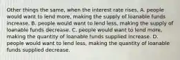 Other things the same, when the interest rate rises, A. people would want to lend more, making the supply of loanable funds increase. B. people would want to lend less, making the supply of loanable funds decrease. C. people would want to lend more, making the quantity of loanable funds supplied increase. D. people would want to lend less, making the quantity of loanable funds supplied decrease.