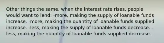 Other things the same, when the interest rate rises, people would want to lend: -more, making the supply of loanable funds increase. -more, making the quantity of loanable funds supplied increase. -less, making the supply of loanable funds decrease. -less, making the quantity of loanable funds supplied decrease.