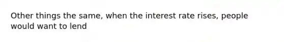 Other things the same, when the interest rate rises, people would want to lend