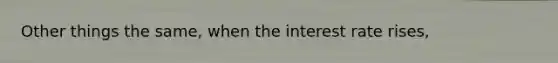 Other things the same, when the interest rate rises,