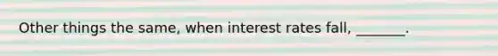 Other things the same, when interest rates fall, _______.