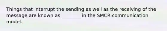 Things that interrupt the sending as well as the receiving of the message are known as ________ in the SMCR communication model.