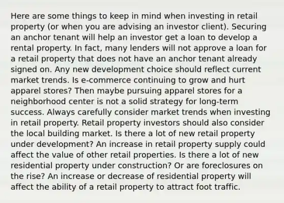 Here are some things to keep in mind when investing in retail property (or when you are advising an investor client). Securing an anchor tenant will help an investor get a loan to develop a rental property. In fact, many lenders will not approve a loan for a retail property that does not have an anchor tenant already signed on. Any new development choice should reflect current market trends. Is e-commerce continuing to grow and hurt apparel stores? Then maybe pursuing apparel stores for a neighborhood center is not a solid strategy for long-term success. Always carefully consider market trends when investing in retail property. Retail property investors should also consider the local building market. Is there a lot of new retail property under development? An increase in retail property supply could affect the value of other retail properties. Is there a lot of new residential property under construction? Or are foreclosures on the rise? An increase or decrease of residential property will affect the ability of a retail property to attract foot traffic.