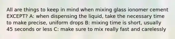 All are things to keep in mind when mixing glass ionomer cement EXCEPT? A: when dispensing the liquid, take the necessary time to make precise, uniform drops B: mixing time is short, usually 45 seconds or less C: make sure to mix really fast and carelessly