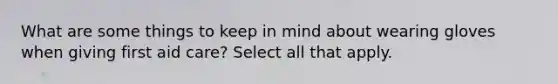 What are some things to keep in mind about wearing gloves when giving first aid care? Select all that apply.